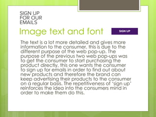 Image text and font 
The text is a lot more detailed and gives more 
information to the consumer, this is due to the 
different purpose of the web pop-up. The 
purpose of the previous two web pop-ups was 
to get the consumer to start purchasing the 
product directly, this one wants the consumer 
to sign up for emails in order to find out about 
new products and therefore the brand can 
keep advertising their products to the consumer 
on a regular basis. The repetitiveness of ‘sign up’ 
reinforces the idea into the consumers mind in 
order to make them do this. 

