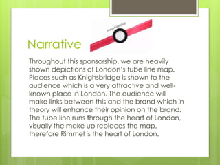Narrative 
Throughout this sponsorship, we are heavily 
shown depictions of London’s tube line map. 
Places such as Knighsbridge is shown to the 
audience which is a very attractive and well-known 
place in London. The audience will 
make links between this and the brand which in 
theory will enhance their opinion on the brand. 
The tube line runs through the heart of London, 
visually the make up replaces the map, 
therefore Rimmel is the heart of London. 
 