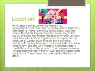 Location 
In this sponsorship sequence there is no 
geographical location and is studio filmed. Graphics 
are used to make reference to location, tube line 
maps, the British flag and soldiers marching in the 
iconic uniform. This relates the brand Rimmel London 
and the actual place together. To incorporate the 
product of Colour Rush lip gloss the traditional 
colours of the flag has been replaced with pink, blue 
and yellow. The link with Made in Chelsea adds to 
the British value of this product, the people shown in 
this programme are wealthy, well-spoken, respected 
and classy. These views are reflected in the brand 
itself. 
 