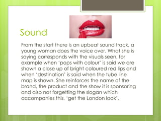 Sound 
From the start there is an upbeat sound track, a 
young woman does the voice over. What she is 
saying corresponds with the visuals seen, for 
example when ‘pops with colour’ is said we are 
shown a close up of bright coloured red lips and 
when ‘destination’ is said when the tube line 
map is shown. She reinforces the name of the 
brand, the product and the show it is sponsoring 
and also not forgetting the slogan which 
accompanies this, ‘get the London look’. 
 
