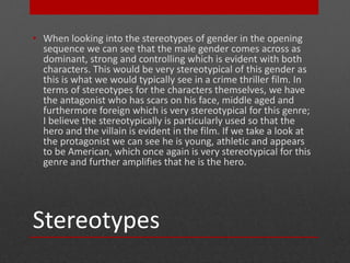 • When looking into the stereotypes of gender in the opening 
sequence we can see that the male gender comes across as 
dominant, strong and controlling which is evident with both 
characters. This would be very stereotypical of this gender as 
this is what we would typically see in a crime thriller film. In 
terms of stereotypes for the characters themselves, we have 
the antagonist who has scars on his face, middle aged and 
furthermore foreign which is very stereotypical for this genre; 
I believe the stereotypically is particularly used so that the 
hero and the villain is evident in the film. If we take a look at 
the protagonist we can see he is young, athletic and appears 
to be American, which once again is very stereotypical for this 
genre and further amplifies that he is the hero. 
Stereotypes 
 