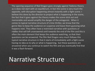 • The opening sequence of Red Dragon goes strongly against Todorov theory 
as is does not start with an equilibrium, in fact the scene is very much the 
opposite, with disruption happening almost instantly with a fight scene. I 
believe this done by the director to project what is happening in the scene, 
the fact that it goes against the theory makes the scene stick out and 
memorable and would amplify the danger of the antagonist. When it 
comes to typical narrative structure of crime thriller, we know that the 
genre likes to keep the audience on suspense and leave them guessing what 
happens next. They often have a restricted narrative with questions or 
riddles that will left unanswered until towards the end of the film and this is 
often the main element that keeps the audience watching, so that their 
questions can be answered. The film Red Dragon very much follows this 
typical narrative structure in that it starts of immediately with a fight scene 
having no idea as to why or what is happening, but these questions are 
answered when you continue to watch the film and you eventually find that 
it was a flash-forward. 
Narrative Structure 
 