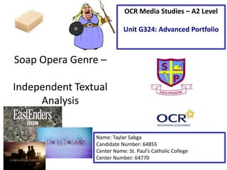Soap Opera Genre –
Independent Textual
Analysis
Name: Taylor Sabga
Candidate Number: 64855
Center Name: St. Paul’s Catholic College
Center Number: 64770
OCR Media Studies – A2 Level
Unit G324: Advanced Portfolio
 