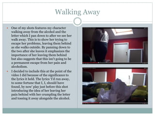 Walking Away
 One of my shots features my character
walking away from the alcohol and the
letter which I pan down to after we see her
walk away. This is to show her trying to
escape her problems, leaving them behind
as she walks outside. By panning down to
the two after she leaves it emphasizes the
importance of her leaving them behind
but also suggests that this isn’t going to be
a permanent escape from her pain and
alcoholism.
 I decided to include this at the point of the
video I did because of the significance to
the lyrics it held. The lyrics ‘I’d run away,
to some fortune that I, I, should have
found, by now’ play just before this shot
introducing the idea of her leaving her
pain behind with her crumpling the letter
and tossing it away alongside the alcohol.
 