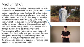 Medium Shot
In the beginning of my video, I have opened it up with
a medium shot from behind my artist/actor. The
reason I...