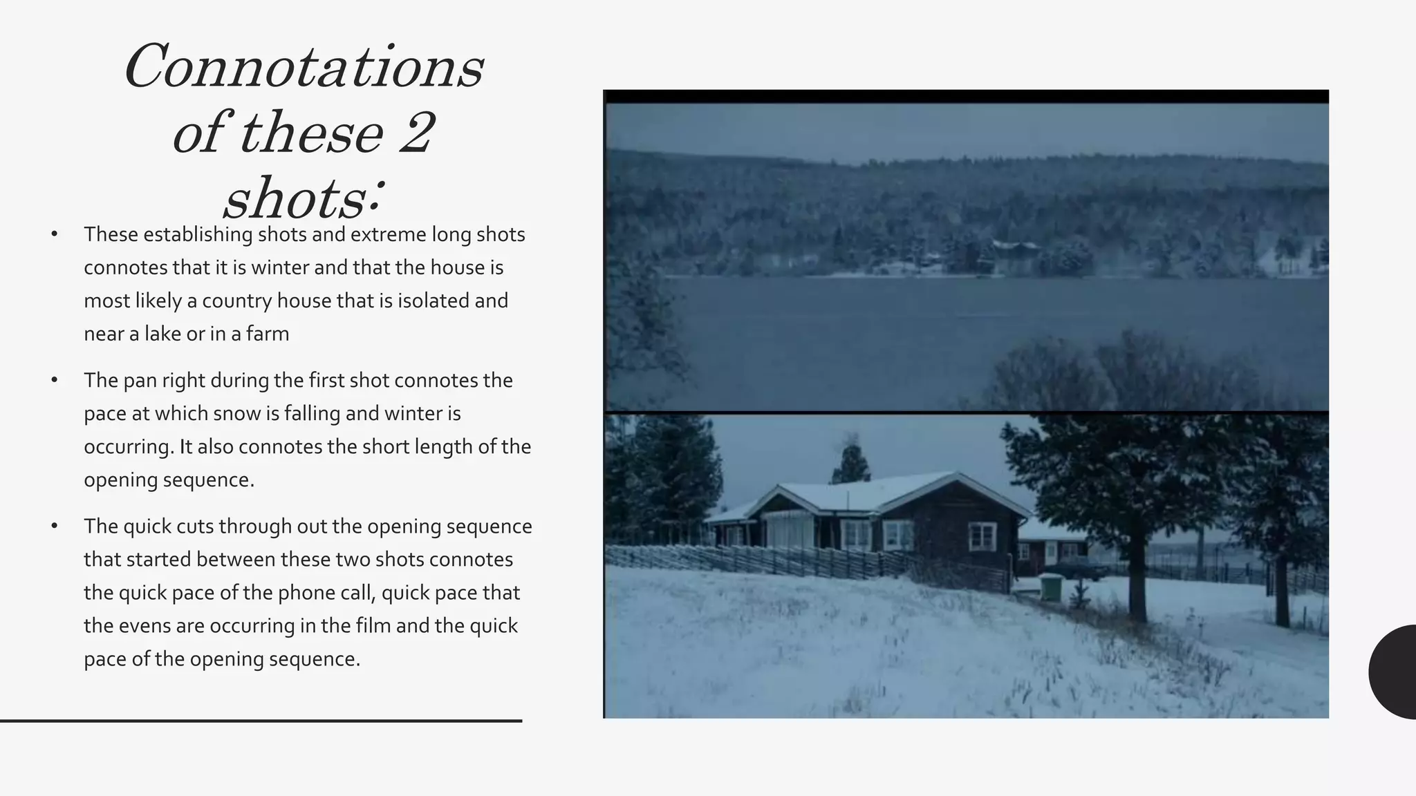 Connotations
of these 2
shots:• These establishing shots and extreme long
shots connotes that it is winter and that the
house is most likely a country house that is
isolated and near a lake or in a farm
• The pan right during the first shot connotes the
pace at which snow is falling and winter is
occurring.
• The quick cuts through out the opening
sequence that started between these two shots
connotes the quick pace of the phone call,
quick pace that the evens are occurring in the
film and relates to the visceral pleasure of the
audience feeling the chill and thrill.
 