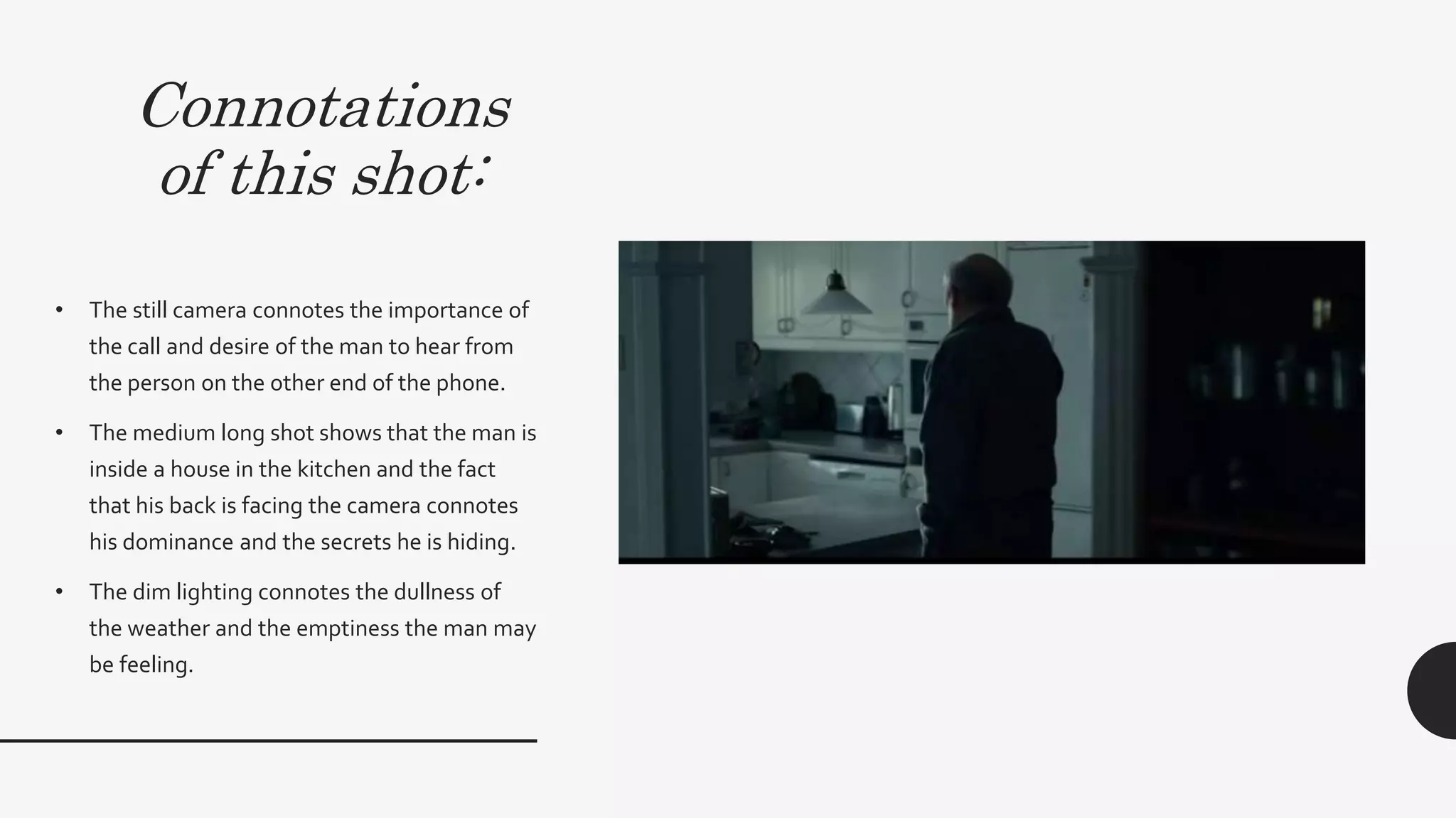 Connotations
of this shot:
• The still camera connotes the importance of the call
and desire of the man to hear from the person on the
other end of the phone.
• The medium long shot shows that the man is inside a
house in the kitchen and the fact that his back is facing
the camera connotes his dominance and the secrets he
is hiding. On the other hand this connotes that he is
uncomfortable and his awkwardness being in a home
which is supposed to be a safe environment.This then
subverts the dominant ideology of a home being a
place of safety and represents the opposition of safety
vs danger
• The dim lighting connotes the dullness of the weather
and the emptiness the man may be feeling.
 