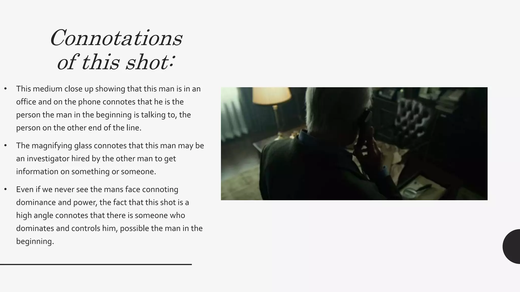 Connotations
of this shot:
• This medium close up showing that this man is in an
office and on the phone connotes that he is the person
the man in the beginning is talking to, the person on the
other end of the line. This shot connotes that he is
focused on listening to the person on the other side of
the phone and connotes that he is listening intently.
• The magnifying glass connotes that this man may be an
investigator hired by the other man to get information
on something or someone.This links to Propp’s
character types as he represents the dispatcher or the
helper who is working with and for the Hero
(Protagonist).
• Even if we never see the mans face connoting
dominance and power, the fact that this shot is a high
angle connotes that there is someone who dominates
and controls him, possible the man in the beginning.
 
