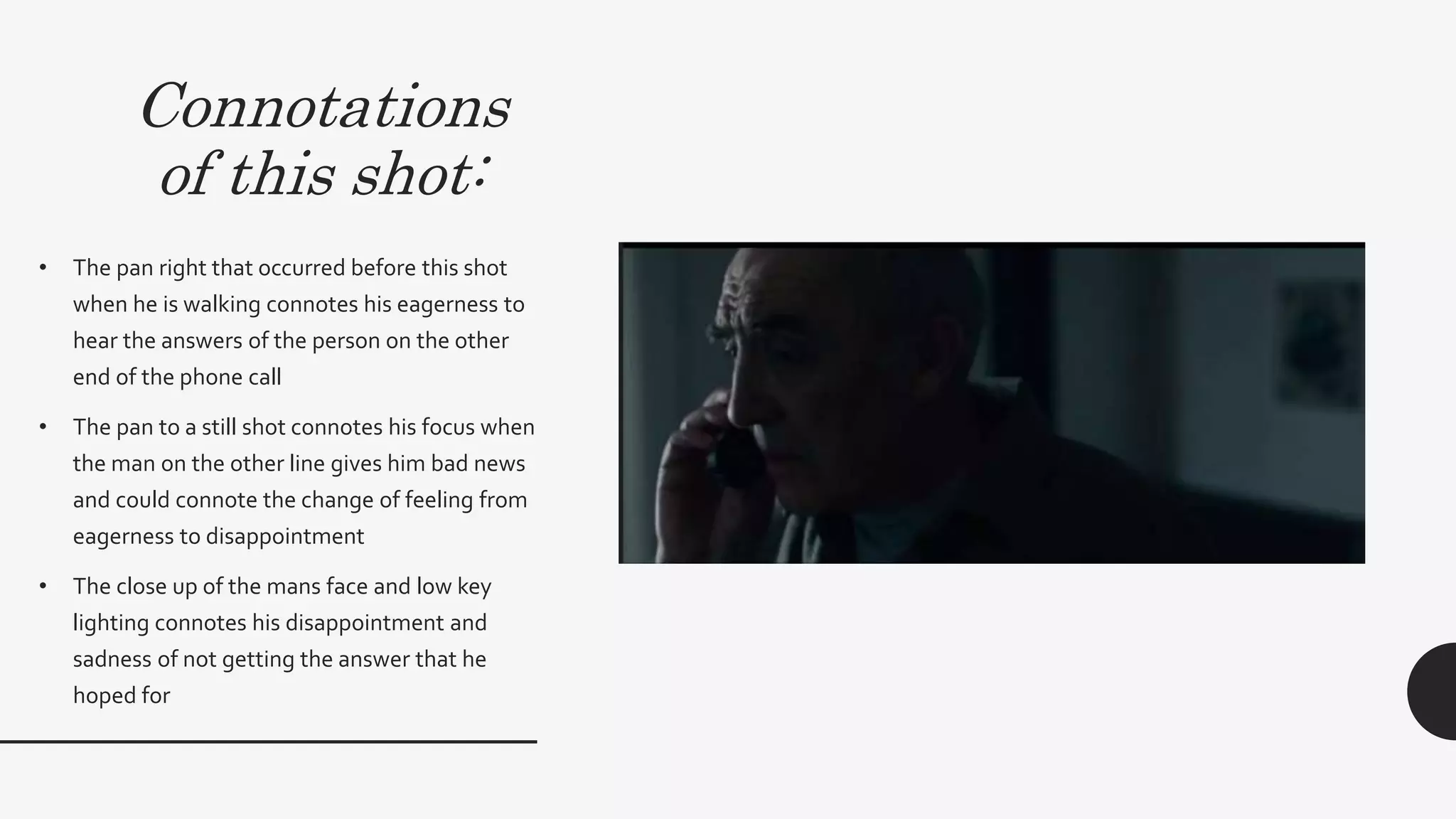 Connotations
of this shot:
• The pan right that occurred before this shot when
he is walking connotes his eagerness to hear the
answers of the person on the other end of the
phone call
• The pan to a still shot connotes his focus when
the man on the other line gives him bad news and
could connote the change of feeling from
eagerness to disappointment
• The close up of the mans face and low key
lighting connotes his disappointment and
sadness of not getting the answer that he hoped
for.These feelings occurring early on in the film
connotes the early onset of a disequilibrium
which links to theThriller genre since this
occurring early is a convention ofThriller films.
 