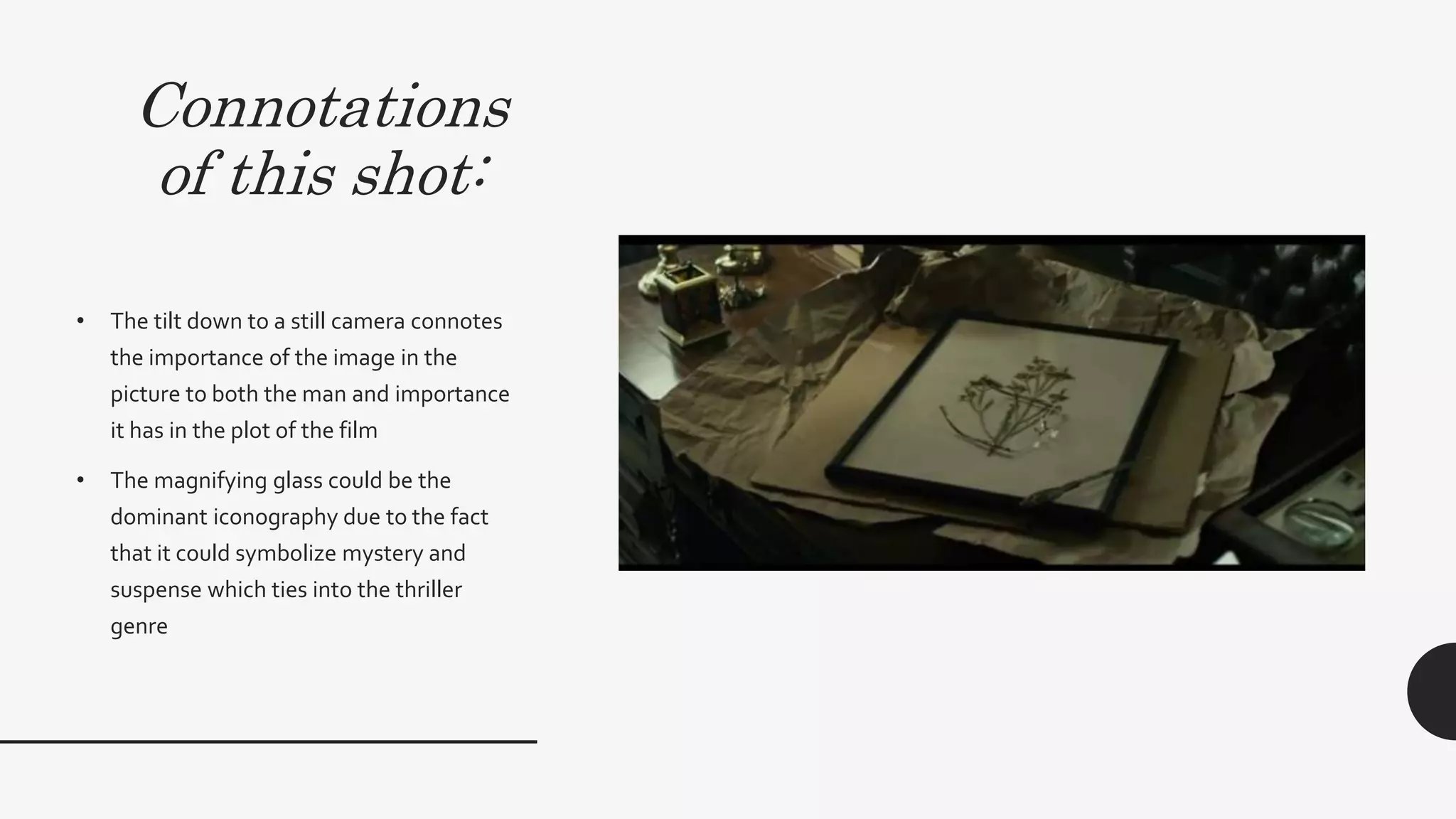 Connotations
of this shot:
• The tilt down to a still camera connotes the importance
of the image in the picture to both the man and
importance it has in the plot of the film. However, since
it is a tilt down, it connotes that the image is something
that brings back bad memories.This is evident with the
dull lighting and grey mise-en-scene that surround an
image of a flower. Even if a flower connotes sweetness,
happiness and hope, the fact that it is surrounded by
negative aspects subverts these ideologies of a flower.
• The magnifying glass could be the dominant
iconography due to the fact that it could symbolize
mystery and suspense which ties into the thriller genre
 