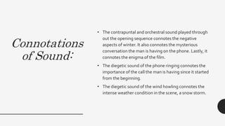 Connotations
of Sound:
• The contrapuntal and orchestral sound played through
out the opening sequence connotes the negative
aspects of winter. It also connotes the mysterious
conversation the man is having on the phone. Lastly, it
connotes the enigma of the film.
• The diegetic sound of the phone ringing connotes the
importance of the call the man is having since it started
from the beginning.
• The diegetic sound of the wind howling connotes the
intense weather condition in the scene, a snow storm.
 