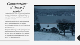Connotations
of these 2
shots:• These establishing shots and extreme long
shots connotes that it is winter and that the
house is most likely a country house that is
isolated and near a lake or in a farm
• The pan right during the first shot connotes the
pace at which snow is falling and winter is
occurring.
• The quick cuts through out the opening
sequence that started between these two shots
connotes the quick pace of the phone call,
quick pace that the evens are occurring in the
film and relates to the visceral pleasure of the
audience feeling the chill and thrill.
 