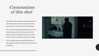 Connotations
of this shot:
• The still camera connotes the importance of the call
and desire of the man to hear from the person on the
other end of the phone.
• The medium long shot shows that the man is inside a
house in the kitchen and the fact that his back is facing
the camera connotes his dominance and the secrets he
is hiding. On the other hand this connotes that he is
uncomfortable and his awkwardness being in a home
which is supposed to be a safe environment.This then
subverts the dominant ideology of a home being a
place of safety and represents the opposition of safety
vs danger
• The dim lighting connotes the dullness of the weather
and the emptiness the man may be feeling.
 