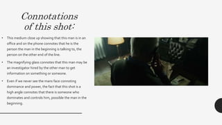 Connotations
of this shot:
• This medium close up showing that this man is in an
office and on the phone connotes that he is the person
the man in the beginning is talking to, the person on the
other end of the line. This shot connotes that he is
focused on listening to the person on the other side of
the phone and connotes that he is listening intently.
• The magnifying glass connotes that this man may be an
investigator hired by the other man to get information
on something or someone.This links to Propp’s
character types as he represents the dispatcher or the
helper who is working with and for the Hero
(Protagonist).
• Even if we never see the mans face connoting
dominance and power, the fact that this shot is a high
angle connotes that there is someone who dominates
and controls him, possible the man in the beginning.
 