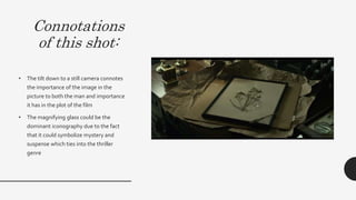 Connotations
of this shot:
• The tilt down to a still camera connotes the importance
of the image in the picture to both the man and
importance it has in the plot of the film. However, since
it is a tilt down, it connotes that the image is something
that brings back bad memories.This is evident with the
dull lighting and grey mise-en-scene that surround an
image of a flower. Even if a flower connotes sweetness,
happiness and hope, the fact that it is surrounded by
negative aspects subverts these ideologies of a flower.
• The magnifying glass could be the dominant
iconography due to the fact that it could symbolize
mystery and suspense which ties into the thriller genre
 