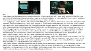 Kes:
In Kes the working class are being represented, this is shown through the décor in Billy’s house at the beginning of the film. In the
room Billy and his dad sleep in the same bed, there is a small window where light is let in but apart from that the room is quite bare,
this gives the impression that they do not have that much money and are quite poor.
Low – key lighting is used to show the dull, lacklustre life that Billy has, in his bedroom that he shares with his dad the light is turned
out for the majority of the time Billy is in the room, this gives us an idea of the dim future Billy has, due to the way society was and
still is being a poor family meant that you had less opportunities and were less likely to be able to do things. This representation will
affect the audience differently, for people who are of the lower working class level then it would make them upset and angry that
they’re being portrayed as stealing things. However, if a richer person were watching this film, then they might think that all poor
people stole things and make a stereotype out of it. Continuity editing is used when Billy is in bed and his dad has got up to get
dressed for work, this encodes for the audience the contrast in age and status between Billy and his dad. Along with this, a low
angle is used to evidence the fact that Billy’s father has power over him and that he is of a better status.
In the background of the scene where Billy is by the window getting dressed, there is calm, high pitched music to connote that the
countryside village that Billy lives in is peaceful and tranquil, it contrasts Billy’s character because the music and the town is normal
and controlled whereas Billy steals which is not a regular thing to do. Also, Non – diegetic music makes the film more engaging to
the audience because it sets the mood and tone for the scene.
There is a key theme of loneliness, and through that we can see that the reality being constructed is one of a teenage boy who is not
liked by many adults and does not go out with his friends very often. He is often by himself so he can steal whatever he likes
because there is nobody to stop him.The fact that Billy is stealing is an example of the naivety of Billy’s particular age group, kids do
not know better so they sometimes can’t understand that they are in the wrong.
 