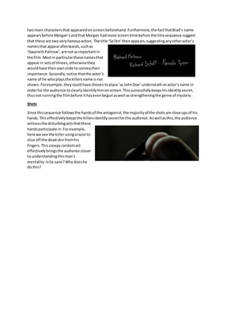 twomain charactersthat appearedonscreenbeforehand.Furthermore,the factthatBrad’s name
appearsbefore Morgan’sandthat Morgan hadmore screentime before the titlesequence suggest
that these are twoveryfamousactors. The title ‘Se7en’thenappears,suggestinganyotheractor’s
namesthat appearafterwards,suchas
‘GwynethPaltrow’,are notasimportant in
the film. Mostin particularthose namesthat
appearin setsof threes,otherwisethey
wouldhave theirownslide toconveytheir
importance. Secondly,notice thatthe actor’s
name of he whoplaysthe killersname isnot
shown.Forexample,theycouldhave chosentoplace ‘asJohnDoe’underneathanactor’sname in
orderfor the audience toclearlyidentifyhimonscreen.Thissuccessfullykeepshisidentitysecret,
thusnot running the filmbefore ithasevenbegunaswell asstrengtheningthe genre of mystery.
Shots
Since thissequence followsthe handsof the antagonist,the majorityof the shotsare close upsof his
hands.Thiseffectivelykeepsthe killersidentifysecretforthe audience.Aswellasthis,the audience
witnessthe disturbingactsthatthese
handsparticipate in.Forexample,
here we see the killerusingarazorto
slice off the deadskinfromhis
fingers. Thiscreepy randomact
effectivelybringsthe audience closer
to understandingthisman’s
mentallty.Ishe sane?Whydoeshe
do this?
 