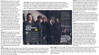 Pull quote: The pull quote is used to draw the
reader into reading the article, especially if they’re
just flicking through the magazine. The text used is
almost the same size as the masthead, putting it
high in importance in the hierarchy, showing that
the publishers want the readers to notice the pull
quote.
Shapes: Boxes are used to separate the article text
from the background image. This makes it easier
for the readers to see the text, as there is a more
solid background. However, the shapes are quite
faded, so that the audience can still see the
background image, showing that the background
image is of high importance, and the publishers
don’t want to cover it up.
Cover line: The cover line is in a white
text, which doesn’t stand out against
the light coloured background. The size
of the text is also quite small, and the
font style is quite thin. It’s also
positioned in the top corner of the
page, so that it’s out of the way. These
features make the cover line quite
difficult for the reader to see. This
suggests that the cover line isn’t used
as an important part of the page, and
the publisher’s don’t see it as an
important thing for them to read. The
cover line is intended to support the
rest of the article, rather than being
used to draw the readers in to the
article. The baseline for the cover line
is a slight slant, whereas the rest of the
text on the page is horizontal, creating
a separation between the sections of
text.
Layout: The article is set out in two blocks,
which are positioned on each page. This is
designed more to look appealing to the
readers, rather than being easy to read and
follow, as the target audience are younger,
and would prefer an interesting layout to a
clean one. However, the text is still well
organised, as it’s kept in the boxes rather than
being scattered around the page. Each section
of text (the article, the cover line and the pull
quote) are positioned in each corner of the
pages, leaving the centre of the page free of
text, so that the band in the image is visible to
the reader. This is to make the image the focal
point of the pages, with the text supporting
the image.
Main image: The main image is a medium long shot of the band the article is written about. All
of the members are wearing similar outfits, as they’re all in black and dark colours. This
conveys the idea to the readers that they are a unit, rather than individual people. The main
image is used as the background for the pages, making this image of the band the point of
focus of the page.
Sub image: The only sub image on the page is the image of the band’s album cover. It’s
quite small, therefore making it less important than the main image. It isn’t intended to be
a focal point for the pages, instead being used as support for the article, as it discusses
their album. The sub image is used so that the readers know what the band’s album cover
looks like, helping them to find it if they’re interested after reading the article.
Graphic art: The graphic art is a logo,
which is used throughout Rock Sound
Magazine, therefore making it
recognisable to the readers. It is to show
that the band featured have a song on the
free CD which comes with that edition of
the magazine. As it is in yellow, it stands
out from the rest of the page, drawing in
the reader’s eye, so that it’s one of the
first things that they notice about the
pages.
Colour scheme: The colour scheme is very simple for these pages. The text is all white, so that it
stands out against the background image, which is quite dark. The boxes used as a background
for the text are black, to create a solid contrast against the white text. The boxes also match the
darker tones in the main image. The only diversion from this colour scheme is the graphic art,
so that it stands out on the page.
 