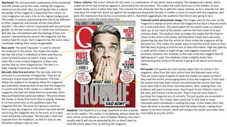 Masthead: The red and white combination of the masthead
and title stands out on the cover, making the magazine
stand out on the shelf. Also, by putting the title in a block,
the design of the magazine is separated from others, as
most magazines are just a title on the regular background.
This makes Q unique, representing their aim to be different
to other magazines and include articles that others
wouldn’t. The colour red isn’t associated with any particular
gender, so the key audience for Q is both men and women.
Red also has connotations with the feelings of love and
passion, representing the passion the magazine and the
readers have for music. Each magazine has the same colour
masthead, making them easily recognisable.
Buzz word: The word “exclusive” is used to interest
the audience in the article. This makes the reader
feel like the article is individual to them and they are
more inclined to want to read it. It also makes Q
seem like a more unique magazine, as they have
articles that no other magazine has. The font is in
bold, making it stand out to the reader.
Barcode, date line and price: The barcode, date line
and price is a convention of magazines. They are all
necessary to give important information. The date
allows the audience to recognise when the magazine
was published, allowing them to see that the magazine
is current and new. If the reader is a collector of the
magazine, the date will allow them to remember when
they purchased that particular edition. The price allows
the reader to know how much they’re paying, however,
it’s in very small text, as the publishers want the
magazine the sell. The price isn’t going to convince
them so buy the magazine, and some may even decide
not to buy the magazine due to the price, so it is kept
small and barely noticeable. The barcode is clear and
separate from the headlines, so that it’s easy to see,
therefore making it easy to scan.
Headline: The headline is in a large, bold font so that it stands
out to the readers. This makes it immediately obvious what the
main article of the edition is. Fans of Robbie Williams who don’t
usually read Q will also be attracted by this as they’ll want to
read the article about him, so will buy the magazine.
Featured article photo/main image: The image used on the cover of the
magazine is always an artist which the magazine has done a feature article
on in that publication. The camerawork for the photo used is a medium
close up, as are many of the photos used on the front cover of Q (see
previous slide). The medium close up makes the reader feel like they’re
closer to the artist in the photo, and therefore it feels more personal,
presenting the idea that the article on them inside the magazine will be
personal too. This makes the reader want to read the article more as they
feel like they’re going to find out lots of new information. High key lighting
is used, which creates a bright image, and suggests happiness and
positivity. However, the shadows on the side of the face suggest that fill
lighting wasn’t used. The shadows create a slightly darker feel,
representing that some of the article is going to be about more serious
topics.
Colour scheme: The colour scheme for the cover is a combination of red, white, black and grey. The background is white, which
makes all of the text stand out against it, particularly the red and black. This makes the cover stand out on the shelves, so that
people easily notice it when they look. The costume for the character also fits in with this colour scheme, as he is wearing red. Not
only does this make him stand out against the background along with the text, it creates a sense of unison with the magazine, and
gives the impression that he has a connection with it, therefore suggesting to the audience that there’s also going to be a
connection within the article about him.
Pull quote: Pull quotes are short quotes taken from an article in the
magazine, often from the main article from the featured cover artist.
They are used to give snippets of what the reader can expect to find if
they read the article, encouraging them to buy the magazine. In this case,
the quotes that have been chosen are presented like secrets that have
never been told in any other interview before. After reading them, the
audience will want to know more; they’ll want to see if there’s more to
the story and if there’s more secrets. They’ll then be more likely to
purchase the magazine out of curiosity. The pull quotes are presented in
speech bubbles. This makes them stand out so that they’re easily
noticeable when somebody is reading the cover. It also makes them feel
more like they’re actually coming from the artists mouth, making them
appear to be more honest, which will intrigue the reader and make them
more likely to buy the article.
 