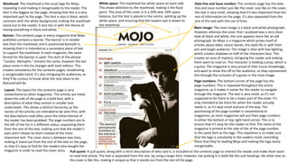 Main image: The main image is a black and white photograph.
However, whereas the cover that I analysed was a very clean
style of black and white, this one appears more like an old
photograph. As Mojo is a magazine which prides itself of
articles about older, classic bands, this style fits in with their
aim and target audience. The image is shot with low lighting,
which creates shadows on half of the characters face. This
creates an aura of mystery, intriguing the reader and making
them want to read on. The character is holding a prop, which is
a guitar. The magazine is very proud of their music knowledge,
and want to show this off to the audience, so they represented
this through the inclusion of a guitar in the main image.
White space: The masthead has white space on each side.
This draws attention to the masthead, making it the focal
point. This area of the cover is in a 50% text, 50% space
balance, but the text is placed in the centre, splitting up the
white space, and ensuring that the readers eye is drawn to
the masthead.
Date line and issue number: The contents page has the date
line and issue number just like the cover. Just like on the cover,
the text is very small, showing that it’s less important than the
rest of information on the page. It’s also separated from the
rest of the text with the use of lines.
Page numbers: The bottom corner of the page has the
page numbers. This is repeated throughout the entire
magazine, as it makes it easier for the reader to navigate
through the magazine. The text is very small, as it’s not
supposed to be there to be a major part of the cover. It’s
only intended to be there for when the reader actually
needs it, so it’s kept small and out of the way. The
positioning of the page number is conventional to
magazines, as most magazines will put their page numbers
in either the bottom or top right hand corner. This is to
ensure that it’s easy for the reader to find. The name of the
magazine is printed at the side of the of the page number,
in the same font as the logo. This repetition is to make sure
that the logo is constantly in the readers mind, reminding
them that they’re reading Mojo and making the logo easily
recognisable.
Masthead: The masthead is the usual logo for Mojo,
repeating it and making it recognisable to the reader. The
font is the biggest on the page, showing that this is a very
important part to the page. The font is also is black, which
contrasts with the white background, making the masthead
stand out to the reader. It also ties in with the theme of
having everything in black and white.
Banner: The contents page in every magazine that Mojo
publishes contains a banner. The banner is in smaller
text than the masthead, and is positioned beneath it,
showing that it is intended as a secondary piece of text
to support the masthead. In each magazine, the same
format for the banner is used. The start of the phrase
“London. Memphis.” remains the same, however the last
place name in the list changes with each edition. This
creates consistency for the contents pages, establishing
a recognisable trend. It’s also intriguing for audiences, as
they’ll be curious to know what the next place to be
featured will be.
Layout: The layout for the contents page is very
conventional to other magazines. The articles are listed
down the side of the page in a bold font, with a
description of what they contain in smaller text
underneath. This shows a distinct hierarchy, as the
names of the articles are intended to be seen first, with
the descriptions read after, once the initial interest of
the reader has been grabbed. The page numbers are to
the left of the list in a different colour, separating them
from the rest of the text, making sure that the reader’s
eyes aren’t drawn to them instead of the more
important text. The cover story is between two lines,
making it stand out from the rest of the text on the page,
so that it’s easy to find for the readers who bought the
magazine in order to read the cover story. Pull quote: A pull quote, along with a short description of who said it, is included on the contents page to interest the reader and make them want
to read that article. The text is separated from the rest, by using a larger font, however, not putting it in bold like the sub headings. No other text on
the cover is like this, making it unique so that it stands out from the rest of the page.
 