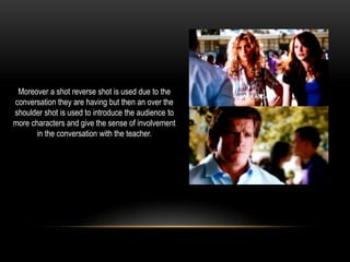 Moreover a shot reverse shot is used due to the
conversation they are having but then an over the
shoulder shot is used to introduce the audience to
more characters and give the sense of involvement
in the conversation with the teacher.
 