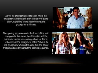 A over the shoulder is used to show where the
characters is looking and then a voice over starts
again, explaining to the audience what the
protagonist is thinking.
The opening sequence ends of a 2 shot of the main
protagonists, this shows their friendship and the
voice over carries on explaining about her friend.
Furthermore in the background of the 2 shot is the
final typography which is the same font and colour
that is has been throughout the opening sequence.
 