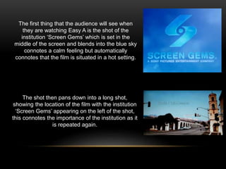 The shot then pans down into a long shot,
showing the location of the film with the institution
‘Screen Gems’ appearing on the left of the shot,
this connotes the importance of the institution as it
is repeated again.
The first thing that the audience will see when
they are watching Easy A is the shot of the
institution ‘Screen Gems’ which is set in the
middle of the screen and blends into the blue sky
connotes a calm feeling but automatically
connotes that the film is situated in a hot setting.
 
