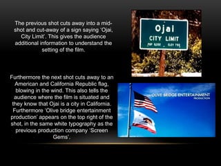 Furthermore the next shot cuts away to an
American and California Republic flag,
blowing in the wind. This also tells the
audience where the film is situated and
they know that Ojai is a city in California.
Furthermore ‘Olive bridge entertainment
production’ appears on the top right of the
shot, in the same white typography as the
previous production company ‘Screen
Gems’.
The previous shot cuts away into a mid-
shot and cut-away of a sign saying ‘Ojai,
City Limit’. This gives the audience
additional information to understand the
setting of the film.
 