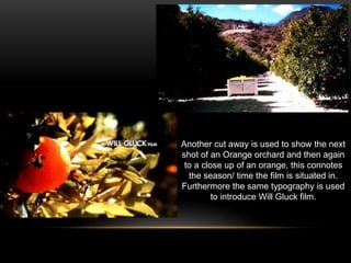 Another cut away is used to show the next
shot of an Orange orchard and then again
to a close up of an orange, this connotes
the season/ time the film is situated in.
Furthermore the same typography is used
to introduce Will Gluck film.
 