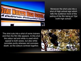 The shot cuts into a shot of some trainers
and then the film title appears. In this shot
the colour red and white is used which
appeal to both sexes, but also white
connotes purity whereas red connotes
death, so the colours contrast together.
Moreover the shot cuts into a
shot of High school sign which
tells the audience more of the
setting of the film being at ‘Ojai
north high school’.
 