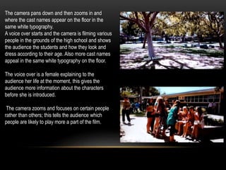 The camera pans down and then zooms in and
where the cast names appear on the floor in the
same white typography.
A voice over starts and the camera is filming various
people in the grounds of the high school and shows
the audience the students and how they look and
dress according to their age. Also more cast names
appeal in the same white typography on the floor.
The voice over is a female explaining to the
audience her life at the moment, this gives the
audience more information about the characters
before she is introduced.
The camera zooms and focuses on certain people
rather than others; this tells the audience which
people are likely to play more a part of the film.
 