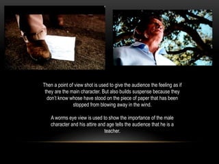 Then a point of view shot is used to give the audience the feeling as if
they are the main character. But also builds suspense because they
don’t know whose have stood on the piece of paper that has been
stopped from blowing away in the wind.
A worms eye view is used to show the importance of the male
character and his attire and age tells the audience that he is a
teacher.
 