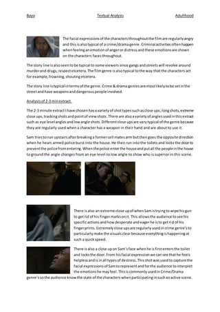 Bayo Textual Analysis Adulthood
The facial expressionsof the charactersthroughoutthe filmare regularlyangry
and thisisalsotypical of a crime/dramagenre. Criminalactivitiesoftenhappen
whenfeelinganemotionof angeror distressandthese emotionsare shown
on the characters facesthroughout.
The story line isalsoseentobe typical to some viewers since gangsandstreetswill revolve around
murderand drugs,respectetcetera.The filmgenre isalsotypical tothe way that the characters act
for example,frowning,shoutingetcetera.
The story line istypical in termsof the genre.Crime & drama genresare mostlikelytobe setinthe
streetandhave weaponsanddangerouspeople involved.
Analysisof 2-3 minextract.
The 2-3 minute extractIhave chosen hasavarietyof shottypessuchasclose ups,longshots,extreme
close ups,trackingshotsandpointof view shots.There are also avarietyof anglesusedinthisextract
such as eye levelangles andlowangle shots. Differentclose upsare verytypical of the genre because
they are regularly used when a character has a weapon in their hand and are about to use it.
Sam triesto run upstairsafterbreakinga formercell matesarm butthengoes the opposite direction
when he hears armed police burst into the house. He then run into the toilets and locks the door to
preventthe policefromentering.Whenthepolice enterthe houseandputall the peopleinthe house
to ground the angle changes from an eye level to low angle to show who is superior in this scene.
There isalso an extreme close upof whenSamistryingto wipe hisgun
to getrid of his fingermarksonit. This allowsthe audience tosee his
specificactionsandhow desperate andeagerhe isto getrid of his
fingerprints. Extremelyclose upsare regularlyusedincrime genre’sto
particularlymake the visualsclearbecause everythingishappeningat
such a quickspeed.
There is also a close upon Sam’sface whenhe isfirstentersthe toilet
and locksthe door.From hisfacial expressionwe cansee thathe feels
helplessandisinall typesof destress.Thisshotwasusedto capture the
facial expressionsof Samtorepresentandforthe audience tointerpret
the emotionshe mayfeel.Thisiscommonly usedin Crime/Drama
genre’ssothe audience knowthe state of the characters whenparticipatinginsuchanactive scene.
 