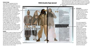 RWD Double Page Spread
Header
This header is made to intrigue the audience
as it doesn’t give anything away and it is an
unusual style of header as it is a question.
The audience are persuaded to read on as
they want to find out who ‘he’ is and what is
‘he’ thinking of doing. This header is in an
informal font which implies that the
audience to this magazine is less serious.
Also the font is quite unusual, which fits in
well with the music group ‘Black Eyed Peas’
because these are also unique.
Feature Image
This image is a long/wide shot that
shows all of the group members in
‘Black Eyed Peas’. It appears t have been
taken in a studio which suggests that the
group are professional. Three of the
members are faded out and standing
slightly behind Will.i.am who isn’t faded.
The other members could be faded
because they aren’t see as playing a big
part as Will.i.am does in the band, so
him not being faded out into the
background could be empathising that
he is the main singer. However the title
is intriguing as it says ‘Will he won’t he?’
From singling out Will.i.am in the feature
image it suggests that will.i.am is the
‘he’ that the title is referring to.
Therefore this sheds some light on what
the article could be about, the audience
know that the article is about something
will.i.am might do, for example he could
be considering to take his career solo.
Whitespace
The white space is useful as
it makes the black font on
the page stand out, making
it easier and clearer to
read. Also the whitespace
draws more attention to
the text and the images,
signififying the importance
of these.
This small paragraph of
text stands out from the
rest of the text on the
page as it is bolder, larger
and has a black
background to contrast
well with the white text
(no other text is white
with black background)
This makes this part of
the text one of the first
things that the audience
will read beforing reading
anything else, so it means
that this piece of text is
intruging and as a result
makes the reader want to
continue to read the full
article from the start.
These arrows are iconi to the RWD magazine as it is on the front
cover and almost like a logo. The arrows are included on this page
beasue it reinds the audience what magazine they are reading as
they instantly know that these arrows are featured on RWD
magazines.
 