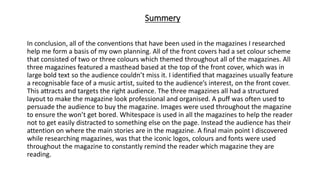 Summery
In conclusion, all of the conventions that have been used in the magazines I researched
help me form a basis of my own planning. All of the front covers had a set colour scheme
that consisted of two or three colours which themed throughout all of the magazines. All
three magazines featured a masthead based at the top of the front cover, which was in
large bold text so the audience couldn’t miss it. I identified that magazines usually feature
a recognisable face of a music artist, suited to the audience’s interest, on the front cover.
This attracts and targets the right audience. The three magazines all had a structured
layout to make the magazine look professional and organised. A puff was often used to
persuade the audience to buy the magazine. Images were used throughout the magazine
to ensure the won’t get bored. Whitespace is used in all the magazines to help the reader
not to get easily distracted to something else on the page. Instead the audience has their
attention on where the main stories are in the magazine. A final main point I discovered
while researching magazines, was that the iconic logos, colours and fonts were used
throughout the magazine to constantly remind the reader which magazine they are
reading.
 