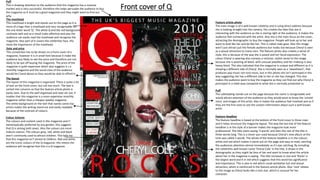 Front cover of Q
Feature article photo
The main image is of a well known celebrity and is using direct address because
she is looking straight into the camera, this creates the idea that she is
interacting with the audience as she is staring right at the audience, it makes the
audience feel connected with the artist. Also she is the main focus on the cover,
attracting the demographic to buy the magazine. People will look up to her and
want to look like her and be like her. This is called male gaze. Also this image
won’t just attract just the female audience but males too because Cheryl is seen
as a sexual attraction to many men. The feature photo also creates a sense of
style, this is because of the way she is posed and her facial expression. The
colour Cheryl is wearing also conveys a rockstar, stylish sense to the image
because she is wearing all black, with unusual jewellery and her makeup is also
heavy black. This also indicated that the magazine is unique and different as it is
showing a different side of Cheryl. She is normally seen as a ‘sweetheart’, that
produces pop music not rock music, but in this photo she isn’t portrayed in this
way suggesting she has a different side to her or she has changed. This also
makes the audience want to buy the magazine as they can find out why Cheryl is
portrayed in a rebel way compared to what she is normally presented as.
The masthead
This masthead is bright and stands out on the page as it is
more of a logo than a masthead and very recognisable for
the one letter word ‘Q’. The white Q and the red background
contrasts well and as a result looks effective and also the
audience can easily read the masthead and recognise the
magazine. Also part of it covers the celebrities face, this
show the importance of the masthead.
Date and price
This convention has to be shown on a front cover of a
magazine, however it is in small font because it make the
audience less likely to see the price and therefore are not
likely to be put off buying the magazine. The price of the
magazine is quite expensive which also suggests it s a
monthly magazine and the social class of the audience
would be C1and above as they would be able to afford it.
Colour Scheme
The colours and content used in this magazine aren’t
stereotypically preferred by any gender, this suggests
that Q is aiming both sexes. Also the colours are more
mature colours. The colours grey, red, white and black
aren’t commonly used to attract children. This tells me
that this magazine isn’t aimed at children. Red and white
are the iconic colours of the Q magazine, this means the
audience will recognise that this is a Q magazine.
The layout
The layout of this magazine is organised. There is quite a lot
of text on the front cover, but not too much. The text is
sorted into columns so that the feature article photo is
easily seen. Due to the well organised and neat set out, it
implies that this magazine is a more expensive monthly
magazine rather than a cheaper weekly magazine.
The white background on the text that names some top
artists makes the writing stand out and easily readable
because of the contrast of colours.
Puff
The subheading stands out on the page because the name is recognisable and
would attract attention of the audience as they would want to know the ‘untold
story’ and images of this artist. Also it makes the audience feel involved and as if
they are the first ones to see the unseen information about such a well known
artist.
Puff
This is drawing attention to the audience that this magazine has a massive
market and is very successful, therefore this helps persuade the audience to buy
the magazine as it must be a good magazine and they might want to find out
why.
Feature Headline
The feature headline is based at the bottom of the front cover in three rows
and it helps structure the magazine layout. The way the last line of the feature
headline is in the style of a banner makes the magazine look more
professional. The title starts saying ‘3 words’ and then the rest of the title is
three words long. This is a clever pun used because Cheryl’s new album at the
time was called 3 words. The whole of the feature headline is in the colours
white and red which makes it stand out on the page and easy to read, catching
the audiences attention almost immediately as it’s eye catching. By including
the celebrities well known name ‘Cheryl Cole’ in the title, it draws in the
demographic as they might be fans of her and want to know what the article
about her in the magazine is saying. The title increases in size and ‘Rocks’ is
the largest word and it in red which suggests that this word has significance
and importance. This is also in red which could symbolise lust and sexual
attraction, which is reinforced in the feature article photo. Also ‘rock’ relates
to the image as Cheryl looks like a rock star, which is unusual for her
character.
 