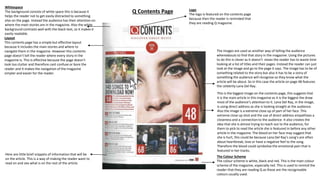 Q Contents Page
Whitespace
The background consists of white space this is because it
helps the reader not to get easily distracted to something
else on the page. Instead the audience has their attention on
where the main stories are in the magazine. Also the white
background contrasts well with the black text, so it makes it
easily readable.
Layout
This contents page has a simple but effective layout
because it includes the main stories and where to
navigate them in the magazine. However this contents
page doesn’t tell the reader where every story in the
magazine is. This is effective because the page doesn’t
look too clutter and therefore cant confuse or bore the
reader and it makes the navigation of the magazine
simpler and easier for the reader.
Logo
The logo is featured on the contents page
because then the reader is reminded that
they are reading Q magazine.
The Colour Scheme
The colour scheme is white, black and red. This is the main colour
scheme of the magazine, especially red. This is used to remind the
reader that they are reading Q as these are the recognisable
colours usually used.
The images are used as another way of telling the audience
whereabouts to find that story in the magazine. Using the pictures
to do this is clever as it doesn’t mean the reader has to waste time
looking at a list of titles and their pages. Instead the reader can just
look at the image and go to the page it says. The image has to be of
something related to the story but also it has to be a story of
something the audience will recognise so they know what the
article will be about. So in this case the article on page 48 features
the celebrity Lana Del Ray.
Here are little brief snippets of information that will be
on the article. This is a way of making the reader want to
read on and see what is on the rest of the article.
This is the biggest image on the contents page, this suggests that
it is the main article in this magazine as it is the biggest the draw
most of the audience’s attention to it. Lana Del Ray, in the image,
is using direct address as she is looking straight at the audience.
Also the image is a extreme close up of part of her face. This
extreme close up shot and the use of direct address empathises a
closeness and a connection to the audience. It also creates the
idea that she is almost trying to reach out to the audience, for
them to pick to read the article she is featured in before any other
article in the magazine. The blood on her face may suggest that
she is hurt, this could be because Lana Del Ray’s song’s are often
about heartbreak, love or have a negative feel to the song.
Therefore the blood could symbolise the emotional pain that is
featured in her tracks.
 