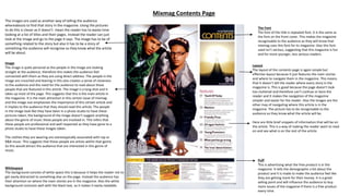 Mixmag Contents Page
Whitespace
The background consists of white space this is because it helps the reader not to
get easily distracted to something else on the page. Instead the audience has
their attention on where the main stories are in the magazine. Also the white
background contrasts well with the black text, so it makes it easily readable.
Layout
The layout of the contents page is again simple but
effective layout because it just features the main stories
and where to navigate them in the magazine. This means
that it doesn’t tell the reader where every story in the
magazine is. This is good because the page doesn’t look
too cluttered and therefore can’t confuse or bore the
reader and it makes the navigation of the magazine
simpler and easier for the reader. Also the images are the
other may of navigating where this article is in the
magazine. The picture has to be recognisable to the
audience so they know what the article will be.
Here are little brief snippets of information that will be on
the article. This is a way of making the reader want to read
on and see what is on the rest of the article.
The images are used as another way of telling the audience
whereabouts to find that story in the magazine. Using the pictures
to do this is clever as it doesn’t mean the reader has to waste time
looking at a list of titles and their pages. Instead the reader can just
look at the image and go to the page it says. The image has to be of
something related to the story but also it has to be a story of
something the audience will recognise so they know what the article
will be about.
The Font
The font of the title is repeated font. It is the same as
the font on the front cover. This makes the magazine
recognisable to the audience as they will know that
mixmag uses this font for its magazine. Also this font
used isn’t serious, suggesting that this magazine is fun
and for more younger, less serious readers.
Puff
This is advertising what the free product is in the
magazine. It tells the demographic a bit about the
product and it is made to make the audience feel like
they are getting more for their money. It is a great
selling point and will influence the audience to buy
more issues of the magazine if there is a free product
every time.
Image
The image is quite personal as the people in the image are looking
straight at the audience, therefore this makes the audience feel
connected with them as they are using direct address. The people in the
image are crouched and leaning in this also creates a sense of closeness
to the audience and the need for the audience to read about these
people that are featured in this article. The image is a long shot and it
takes up most of the page. This suggests that this is the main article in
the magazine. It is the main attraction in this certain issue of mixmag
and the image size emphasises the importance of this certain article and
it implies to the audience that they should read this article. The people
in the image look like they have been in a photo studio to have these
pictures taken, the background of the image doesn’t suggest anything
about the genre of music these people are involved in. This infers that
these people are professional and well respected as they have gone to a
photo studio to have these images taken.
The clothes they are wearing are stereotypically associated with rap or
R&B music. This suggests that these people are artists within that genre.
So this would attract the audience that are interested in this genre of
music.
 