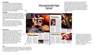 Mixmag Double Page
Spread
The Header
The header ‘ the big 3’ doesn’t give the audience
much clue of what the article is about, this makes
the reader want to read on. The other sub-heading
and images give more of a suggestion to what the
article is about. The three most popular clubs in the
world.
Feature Photo
The medium close up of the two girls suggests
that the clubs that are featured in the article are
an enjoyable and fun place to be, this is because
the girl on the right is smiling and showing the
peace sign which are symbols of happiness. Also
the two girls seem close, suggesting that the club
featured also brings people together.
There are five different images and they are
used to break up the text and make the page
look less boring as there appears to be less text
than there is. Also the images are to indicate to
the reader what the article is about.
This shot is a medium shot. The alcohol that the man is
holding symbolises fun and happiness as alcohol can
make you happy. This infers that the music in this club
that the article is referring to can make you happy and is
worth visiting. Also because of the featuring of alcohol,
the magazine aims more of a young adult rather than a
teenager. The demographic could be seen as rebellious
and a party animal.
This image of a women dancing in a
night club. Her arms are held up this
suggests that she is having fun in the
nightclub and therefore advertises it
well, it also adds to the theme of party
animals. The image is blurred which
suggests the women is in fast
movement, in rhythm with the music
that the club is playing.
Colour Scheme
The colour scheme is mainly black, pink, yellow
and the white background. The white
background contrasts well with the black font,
making the text clear and easy to read. Black
symbolises darkness and night time, this fits in
with the subject of the article because clubs
are mainly open on the night. The pink and
yellow colours used are bright and catch the
readers attention because they are lively
colours. This may represent the bright stroke
lights that are usually used in clubs.
Font
The header font is Mixmag’s usual rounded font. This is used because
it is recognisable and helps the reader not forget which magazine they
are reading. Also the font isn’t serious, implying that this magazine is
for a more younger and fun audience.
 