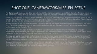 SHOT ONE: CAMERAWORK/MISE-EN-SCENE
For Camerawork, shot one is a close up, with most of the frame being taken up by Pike’s character. The shot opens on
the narration; “I always think of her head.” There is a clear link between camerawork and the narration here, as the
There is no movement in the shot and a shallow focus blurs out the background. It feels as though the shot is in a POV
format. This makes it feel as though the shot represents Dunne’s perception of his wife, and also allows Pike the excuse
to stare directly into the camera and, seemingly, at the audience.
By selecting this as the first shot of the film, Fincher establishes the importance of the wife to the narrative. The close-
up, POV shot and highlighting focus also provide a platform for which Rosamund Pike can display her excellent
performance as the character Amy.
For fans of Fincher, this type of shot was what they expected coming into the film. He relies heavily on stable
movements and tripod-type setups for his sequences, and prefers the camera to be an observer, rather than a sudo-
bystander, to the narrative. This stable style is seen throughout the extract.
The mise-en-scene, in particular performance, is one of the most crucial areas of the media language. To begin with,
however, it needs to be said that the overall colour and lighting of the scene is washed out and on a blue/grey scale.
Fincher consistently uses this colour palette throughout the opening and feature film.
By sapping the scene of mostly all the colour, Fincher takes a lot of the life out of the shot as well. Pike’s face looks pale,
almost white, and as such does not exactly feel the audience with a sense of life or love. If this shot were to be overly
saturated and much brighter, the effect would be entirely different.
 