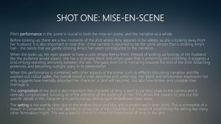 SHOT ONE: MISE-EN-SCENE
Pike’s performance in the scene is crucial to both the mise-en-scene, and the narrative as a whole.
Before looking up, there are a few moments of the shot where Amy appears to be asleep, as she is looking away from
her husband. It is also important to note that -if the narrator is assumed to be the same person that is stroking Amy’s
hair- the hands that are gently stroking Amy’s hair seem contrapuntal to the narration.
When she looks up, her eyes appear to have a cold, empty feel to them. Instead of looking up lovingly at her husband
like the audience would expect, she has a strangely blank and empty gaze that is unnerving and unsettling. It suggests a
kind of long-standing animosity between the two. The gaze even turns menacing towards the end of the shot, breaching
pretences and becoming outright scary in its presentation.
When this performance is combined with other aspects of the scene, such as Affleck’s disturbing narration and the
washed-out colour pallet, the overall mood is cold, detached and unnerving. Her blank and emotionless expression not
only suggests how mentally disturbed her character is (and will become), but also how broken and unstable their
marriage is.
The composition of the shot is also important; the character of Amy is seen to be very close to the camera and is
centrally compromised, focusing all of the attention of the audience on her. This allows the viewers to pick out the
specific details in the character and performance, and as such embellishes these areas.
The setting is not overtly clear due to the shallow focus and blur, and is established in later shots. This is somewhat of a
breach in convention, as Fincher decides to show one of the characters first instead of establishing the setting like many
other filmmakers might. This was a specific choice to show the importance of Amy to the plot.
 