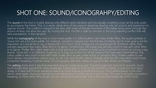 SHOT ONE: SOUND/ICONOGRAHPY/EDITING
The sound of the shot is muted, leaving only Affleck’s eerie narration and the equally unsettling music as the only audio
to accompany the frame. This, in a sense, steals Amy of her voice or response, leaving only her actions and expression to
oppose Dunne. This conflict is integral to the plot, with many of the key moments of the battle being done through the
actions of Amy, not what she says. By muting the shot, Fincher is able to connote to the long-standing conflict that will
take precedence in the narrative
While the iconography of the shot is much more subtle, it is still prevalent. Like many thriller films, the audio symbols in
‘Gone Girl’ are a lot more subtle. For instance, narration is played over the first few moments, but its main goal is not for
exposition as it would be in, say, a fantasy film. It is much more ambiguous, conveying specific emotions rather than
outright exposition like many other films in its genre. Furthermore, the visual cues are very much in line with other films
in its genre. Thriller films often open with a long lasting shot, whether to build up to a moment of action or convey a key
theme. ‘Gone Girl’ is no different, lingering on a close up of Amy for all the reasons that have been listed before. The
colour pallet is very much in line with other thriller films as well; unlike action or romance films, thrillers prefer to use
much darker, monochrome colours (such as ‘Sin City’ and ‘Shutter Island’) Overall, while the film may seem much more
convention-breaking in certain areas, it’s iconography definitely relates to typical thriller-drama archetypes.
The editing of the shot is the final important area for media language. The shot lingers for around 25 seconds, much,
much longer than typical POV shots would last. It also takes it’s time during transitions; fading in and out from black
slowly. It is clear that Fincher wanted to spend as much time as possible focusing on Pike’s performance in this shot,
which, once again, shows its importance and relevance of it to the narrative as a whole. This area is certainly convention-
breaking, as many other films would not risk having shots last longer than a few seconds (especially a POV shot).
 