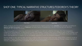 SHOT ONE: TYPICAL NARRATIVE STRUCTURES/TODOROV’S THEORY
When analysing this first shot, it is crucial to understand the impacts it has on the narrative. For example, according to
typical narrative structures such as Todorov’s narrative theory of equilibriums, the fact that the two are identical
symbolises the narrative structure.
The initial equilibrium is that Amy and Dunne live together in a (almost) celebrity marriage. Amy then disappears,
creating the disequilibrium. In attempting to repair the problem, however, even more problems seem to be created, such
as the press thinking Dunne has killed his wife, and Amy actually murdering somebody in cold blood. Amy then returns,
and a new equilibrium is created, but its completely opposite to what the audience expects.
Dunne choses to stay with his wife, and have a child in order to maintain their marriage. Most of the audience would of
expected a ‘happy’ ending of some kind, either with Amy being caught or Dunne escaping. Fincher, instead, decides to
choose a new equilibrium that completely breaks narrative conventions.
First Shot Last Shot
 