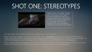 SHOT ONE: STEREOTYPES
“When I think of my wife, I always
think of the back of her head. I
picture cracking her lovely skull,
unspooling her brain, trying to get
answers. The primal questions of
any marriage: What are you
thinking? How are you feeling?
What have we done to each other?”
The stereotypes of the narrative themes are a definite area for consideration.
When Dunne first mentions ‘cracking her lovely skull’, certain stereotypes of genders are induced. For instance, this
image of domestic violence associated with men may be considered stereotypical. This is about the only stereotype that
is prominent however, as everything else seems to have been done specifically to be an anti-stereotype.
Pike’s cold and calculating expression, for example, is certainly not the typical image someone would have of a blonde
woman. This unnerving and cold facial expression can certainly be seen as an anti-stereotype.
 