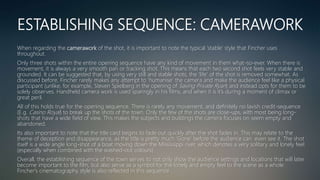 ESTABLISHING SEQUENCE: CAMERAWORK
When regarding the camerawork of the shot, it is important to note the typical ‘stable’ style that Fincher uses
throughout.
Only three shots within the entire opening sequence have any kind of movement in them what-so-ever. When there is
movement, it is always a very smooth pan or tracking shot. This means that each two second shot feels very stable and
grounded. It can be suggested that, by using very still and stable shots, the ‘life’ of the shot is removed somewhat. As
discussed before, Fincher rarely makes any attempt to ‘humanise’ the camera and make the audience feel like a physical
participant (unlike, for example, Steven Spielberg in the opening of Saving Private Ryan) and instead opts for them to be
solely observes. Handheld camera work is used sparingly in his films, and when it is it’s during a moment of climax or
great peril.
All of this holds true for the opening sequence. There is rarely any movement, and definitely no lavish credit-sequence
(E.g. Casino Royal) to break up the shots of the town. Only the few of the shots are close-ups, with most being long-
shots that have a wide field of view. This makes the subjects and buildings the camera focuses on seem empty and
abandoned.
Its also important to note that the title card begins to fade out quickly after the shot fades in. This may relate to the
theme of deception and disappearance, as the title is pretty much ‘Gone’ before the audience can even see it. The shot
itself is a wide angle long-shot of a boat moving down the Mississippi river, which denotes a very solitary and lonely feel
(especially when combined with the washed-out colours).
Overall, the establishing sequence of the town serves to not only show the audience settings and locations that will later
become important to the film, but also serve as a symbol for the lonely and empty feel to the scene as a whole.
Fincher's cinematography style is also reflected in this sequence
 