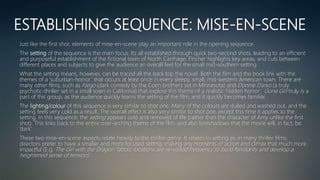 ESTABLISHING SEQUENCE: MISE-EN-SCENE
Just like the first shot, elements of mise-en-scene play an important role in the opening sequence.
The setting of the sequence is the main focus. Its all established through quick two-second shots, leading to an efficient
and purposeful establishment of the fictional town of North Carthage. Fincher highlights key areas, and cuts between
different places and subjects to give the audience an overall feel for the small mid-southern setting.
What the setting means, however, can be traced all the back top the novel. Both the film and the book link with the
themes of a ‘suburban-horror’ that occurs at least once in every sleepy, small, mid-western American town. There are
many other films, such as Fargo (dark comedy by the Coen brothers set in Minnesota) and Donnie Darko (a truly
psychotic-thriller set in a small town in California) that explore this theme of a realistic ‘hidden horror’. Gone Girl truly is a
part of this group, as the audience quickly learns the setting of the film, and it quickly becomes familiar.
The lighting/colour of this sequence is very similar to shot one. Many of the colours are dulled and washed out, and the
setting feels very cold as a result. The overall effect is also very similar to shot one, except this time it applies to the
setting. In this sequence, the setting appears cold and removed of life (rather than the character of Amy unlike the first
shot). This links back to the entire over-arching theme of the film, and also foreshadows that the movie will, in fact, be
‘dark’.
These two mise-en-scene aspects relate heavily to the thriller genre. It relates to setting as, in many thriller films,
directors prefer to have a smaller and more focused setting, making any moments of action and climax that much more
impactful (E.g. The Girl with the Dragon Tattoo; locations are re-visited frequency to build familiarity and develop a
heightened sense of tension).
 
