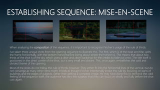 ESTABLISHING SEQUENCE: MISE-EN-SCENE
When analysing the composition of the sequence, it is important to recognise Fincher’s usage of the rule of thirds.
I’ve taken three unique shots from the opening sequence to illustrate this. The first, which is of the boat and title, splits
the frame horizontally, with the bottom horizontal line being about where the horizon is. This means that about two
thirds of the shot is of the sky, which gives a clear and clean backdrop for the credits to fade out onto. The title itself is
positioned in the direct centre of the shot, but is very small and distant. This, once again, embellishes the cold and
divided theme of the opening.
Most of the shots do not follow the rule of thirds, however. They either fir into the horizontal lines of the vertical, but do
not converge as many other films might. It feels as though Fincher intentionally broke this rule by focusing on parts of
buildings and the edges of subjects, rather than getting a complete image. He may have done this to reinforce the cold
feeling of the sequence itself; the audience has very few subjects that they can focus on wholly and fully before the shot
cuts again.
 