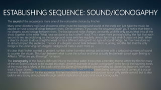 ESTABLISHING SEQUENCE: SOUND/ICONOGAPHY
The sound of the sequence is more one of the noticeable choices by Fincher.
Many other directors may have chosen to either mute the background sound of the shots and just have the music be
played, or have a sound bridge between shots. On he contrary, if you view the sequence again you’ll notice that there is
no diegetic sound-bridge between shots. The background noise changes constantly, and the only sound that links all the
shots together is the eerie ‘What have we done to each other?’ track.This is even more pronounced by the fact that each
second is two seconds long, so the background noise switches regularly, almost forming a kind of dissonant beat. When
a director choses to do a straightforward cut to a different setting with no type of sound bridge, he may have done so
to disturb/impact the audience. The lack of a diegetic sound fade between shots is jarring, and the fact that the only
bridge is the unnerving non-diegetic background track is even more so.
It’s clear that Fincher wanted to present humble, rather harmless settings and scenes with a juxtaposing mixing of sound
to counter the visuals. This clash between what is one the surface and what actually lies beneath (once again linking to
Affleck's “What are you thinking?” narration)
The iconography of the feature definitely links to the colour pallet. It becomes a trending theme within the film for many
of the on-screen colours to be muted and stark. Another example of audio iconography in the text is the haunting tones
of the music track. Many of the tracks within the Gone Girl soundtrack can definaltey be classed as dissonant, with one
track (‘Sugar Storm’: https://www.youtube.com/watch?v=RzCcA5rRHDo) even being contrapuntal; it comes at a crucial
moment of realisation for the audience. Fincher has clearly done this one purpose to not only create a motif, but to also
build a very strong atmosphere through careful implication of audio and visual iconography.
 