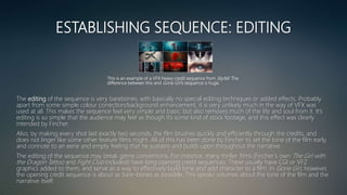 ESTABLISHING SEQUENCE: EDITING
The editing of the sequence is very barebones, with basically no special editing techniques or added effects. Probably
apart from some simple colour correction/background enhancement, it is very unlikely much in the way of VFX was
used at all. This makes the sequence feel very simple and basic, but also removes much of the life and soul from it. It’s
editing is so simple that the audience may feel as though it’s some kind of stock footage, and this effect was clearly
intended by Fincher.
Also, by making every shot last exactly two seconds, the film brushes quickly and efficiently through the credits, and
does not linger like some other feature films might. All of this has been done by Fincher to set the tone of the film early,
and connote to an eerie and empty feeling that he sustains and builds upon throughout the narrative.
The editing of the sequence may break genre conventions. For instance, many thriller films (Fincher’s own The Girl with
the Dragon Tattoo and Fight Club included) have long opening credit sequences. These usually have CGI or VFZ
graphics added to them, and serve as a way to effectively build tone and add character to a film. In Gone Girl, however,
the opening credit sequence is about as bare-bones as possible. This speaks volumes about the tone of the film and the
narrative itself.
This is an example of a VFX heavy credit sequence from Skyfall. The
difference between this and Gone Girl’s sequence is huge.
 