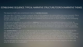 ESTABLISHING SEQUENCE: TYPICAL NARRATIVE STRUCTURE/TODROV/NARRATIVE THEMES
The sequence itself is very conventional in terms of narrative structure.
Like many films, TV shows or stories in general, Gone Girl first establishes the setting before discussing characters. This is
because a story often wants to give its audience a sense of bearing and coherency before getting into the actual
narrative. Gone Girl is no different in this case, as it establishes the fictional town of ‘North Carthage’ before developing
the plot and its characters.
Furthermore, an equilibrium as a according to todorov’s theory is shown in the establishing sequence of shots. An
equilibrium of a sleepy mid-southern town is shown, with the disrupting factor being Amy’s later disappearance. During
the disequilibrium, the sleepy town turns into a hive of press activity, ranging from the local news network to national
news stations. Through this example, it is clear that not only Nick’s environment is disrupted by his wife’s disappearance,
but also the town is as well.
The narrative theme of Gone Girl is reflected through the opening sequence. While many critics argued that the film
was misogynist or misandrist, the one recognisable theme of deception and psychological warfare is prevalent
throughout. For example, by having the shots feel cold and lifeless in the opening sequence, Fincher creates a theme of
alienation. The audience knows that what they are looking at throughout the establishing sequence is inhabited, but
they, nevertheless, feel a strange and subtle weariness and uneasiness at the images. Whether it be the bleak colouring
or lack of sound-bridge, the shots seem like they’re hiding something or deceiving the audience in some subtle way.
This was definitely the intended goal of Fincher, as one of the other major narrative themes integral to the film is the
sense of deception and manipulation.
 